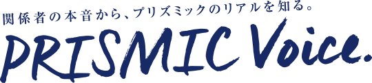 関係者の本音から、プリズミックのリアルを知る PRISMIC VOICE 